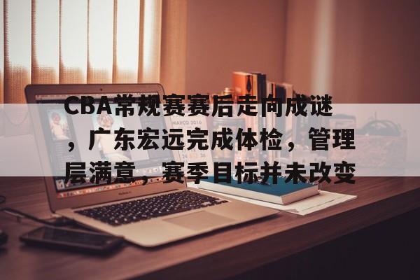 爱游戏app下载-CBA常规赛赛后走向成谜，广东宏远完成体检，管理层满意，赛季目标并未改变的简单介绍