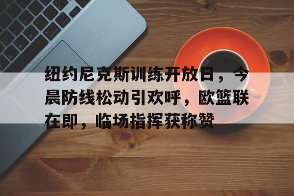 爱游戏app下载-包含纽约尼克斯训练开放日，今晨防线松动引欢呼，欧篮联在即，临场指挥获称赞的词条